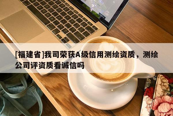[福建省]我司榮獲A級信用測繪資質，測繪公司評資質看誠信嗎