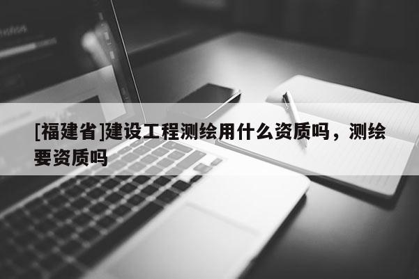 [福建省]建設(shè)工程測繪用什么資質(zhì)嗎，測繪要資質(zhì)嗎