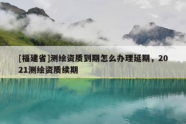 [福建省]測繪資質到期怎么辦理延期，2021測繪資質續期