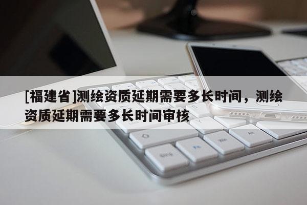[福建省]測繪資質延期需要多長時間，測繪資質延期需要多長時間審核