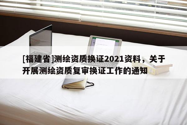 [福建省]測繪資質換證2021資料，關于開展測繪資質復審換證工作的通知