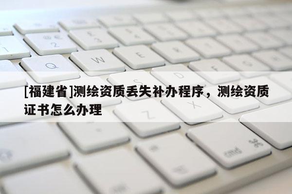 [福建省]測(cè)繪資質(zhì)丟失補(bǔ)辦程序，測(cè)繪資質(zhì)證書(shū)怎么辦理