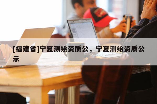 [福建省]寧夏測繪資質公，寧夏測繪資質公示