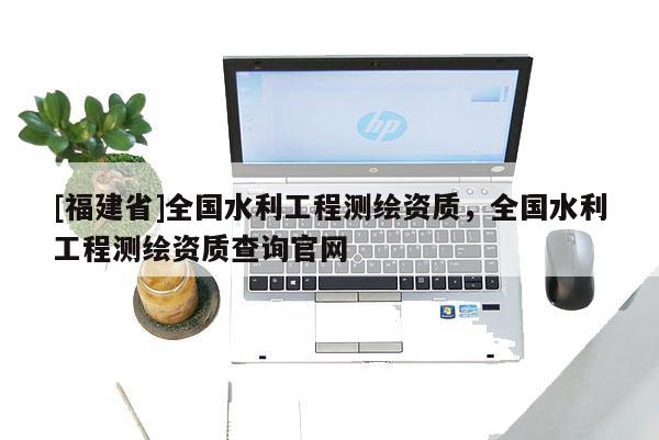 [福建省]全國水利工程測繪資質，全國水利工程測繪資質查詢官網