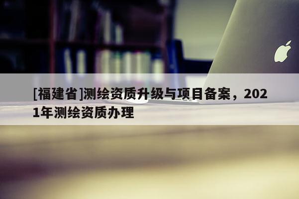 [福建省]測繪資質升級與項目備案，2021年測繪資質辦理