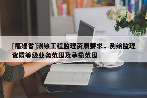 [福建省]測繪工程監理資質要求，測繪監理資質等級業務范圍及承攬范圍