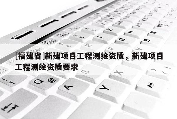 [福建省]新建項目工程測繪資質，新建項目工程測繪資質要求