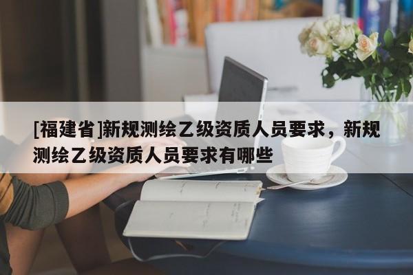 [福建省]新規測繪乙級資質人員要求，新規測繪乙級資質人員要求有哪些