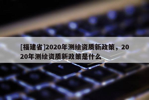 [福建省]2020年測繪資質新政策，2020年測繪資質新政策是什么