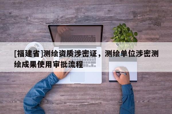 [福建省]測繪資質(zhì)涉密證，測繪單位涉密測繪成果使用審批流程