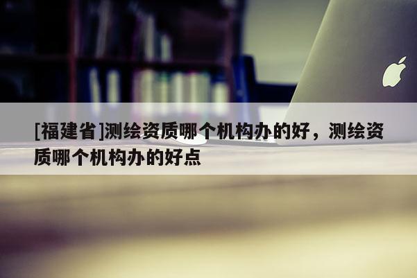 [福建省]測繪資質哪個機構辦的好，測繪資質哪個機構辦的好點