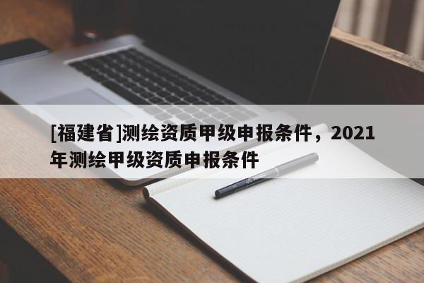 [福建省]測繪資質甲級申報條件，2021年測繪甲級資質申報條件