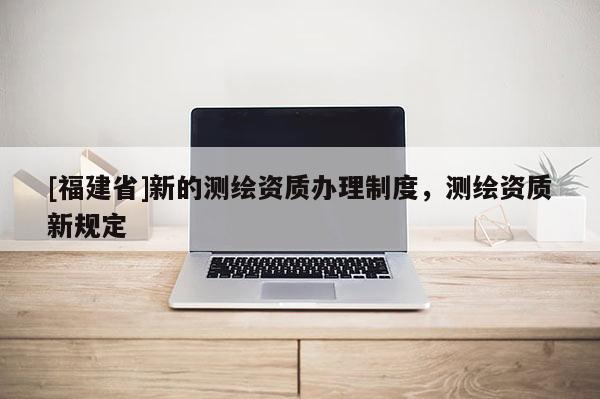 [福建省]新的測繪資質辦理制度，測繪資質新規定