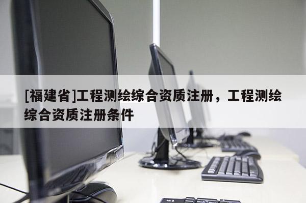 [福建省]工程測繪綜合資質注冊，工程測繪綜合資質注冊條件