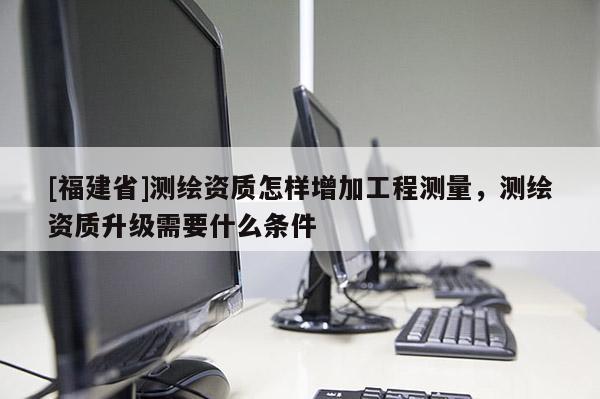 [福建省]測(cè)繪資質(zhì)怎樣增加工程測(cè)量，測(cè)繪資質(zhì)升級(jí)需要什么條件