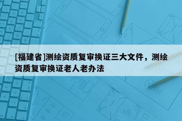 [福建省]測繪資質復審換證三大文件，測繪資質復審換證老人老辦法