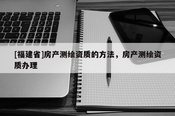 [福建省]房產測繪資質的方法，房產測繪資質辦理