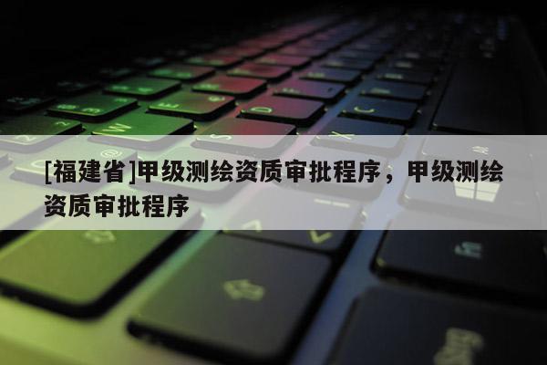 [福建省]甲級測繪資質審批程序，甲級測繪資質審批程序