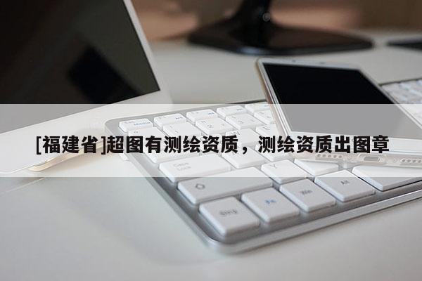 [福建省]超圖有測繪資質，測繪資質出圖章