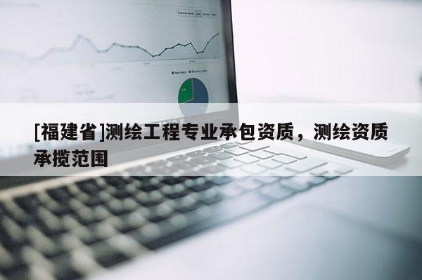 [福建省]測繪工程專業承包資質，測繪資質承攬范圍