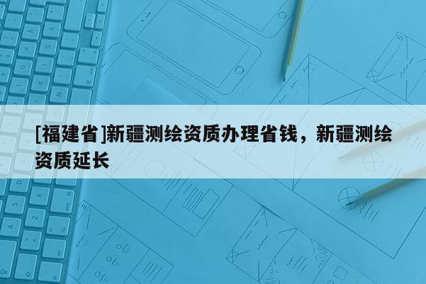 [福建省]新疆測繪資質(zhì)辦理省錢，新疆測繪資質(zhì)延長