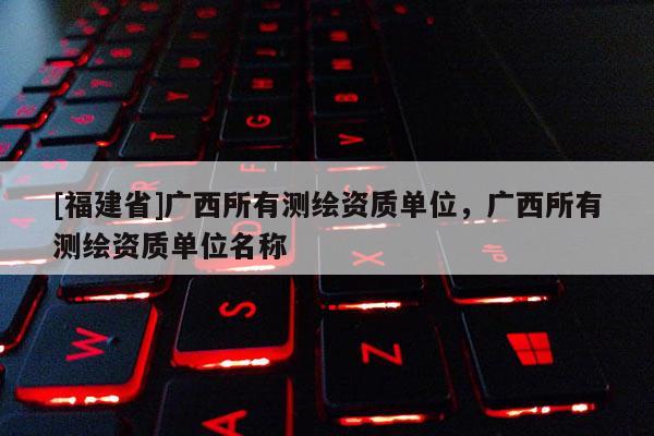 [福建省]廣西所有測(cè)繪資質(zhì)單位，廣西所有測(cè)繪資質(zhì)單位名稱