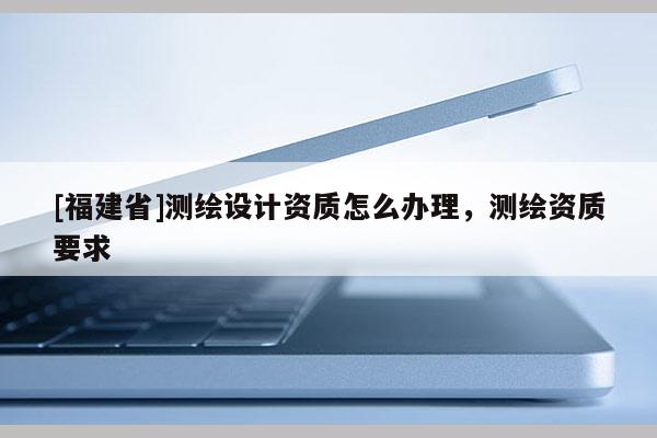 [福建省]測繪設計資質怎么辦理，測繪資質要求