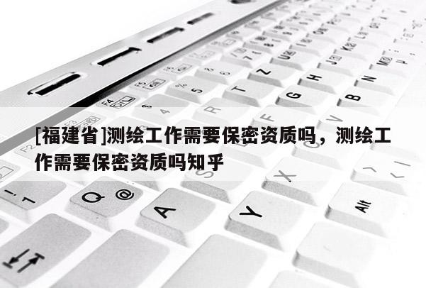 [福建省]測繪工作需要保密資質嗎，測繪工作需要保密資質嗎知乎