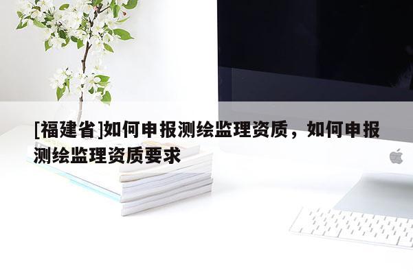 [福建省]如何申報(bào)測(cè)繪監(jiān)理資質(zhì)，如何申報(bào)測(cè)繪監(jiān)理資質(zhì)要求