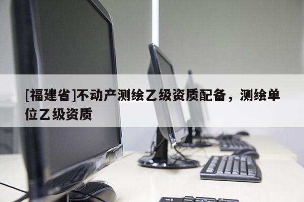 [福建省]不動(dòng)產(chǎn)測(cè)繪乙級(jí)資質(zhì)配備，測(cè)繪單位乙級(jí)資質(zhì)
