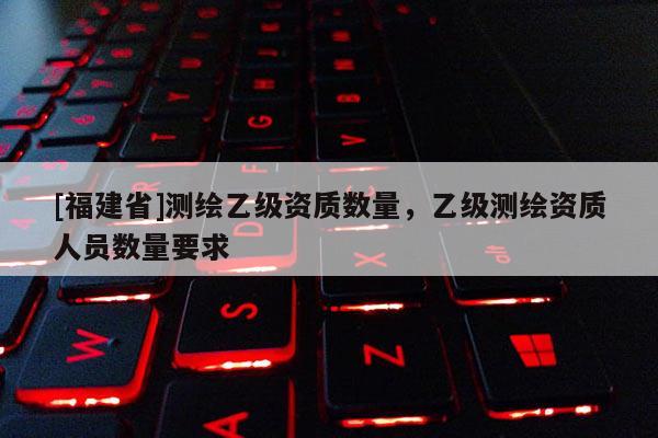 [福建省]測繪乙級資質數量，乙級測繪資質人員數量要求