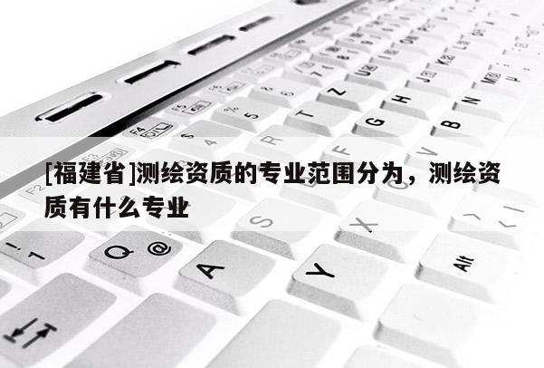 [福建省]測繪資質(zhì)的專業(yè)范圍分為，測繪資質(zhì)有什么專業(yè)