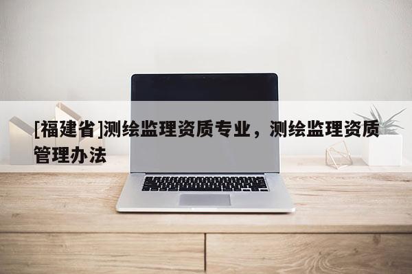 [福建省]測繪監(jiān)理資質(zhì)專業(yè)，測繪監(jiān)理資質(zhì)管理辦法