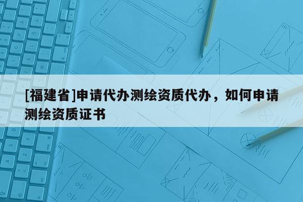 [福建省]申請代辦測繪資質代辦，如何申請測繪資質證書