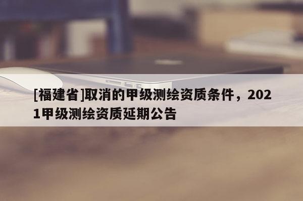 [福建省]取消的甲級測繪資質條件，2021甲級測繪資質延期公告