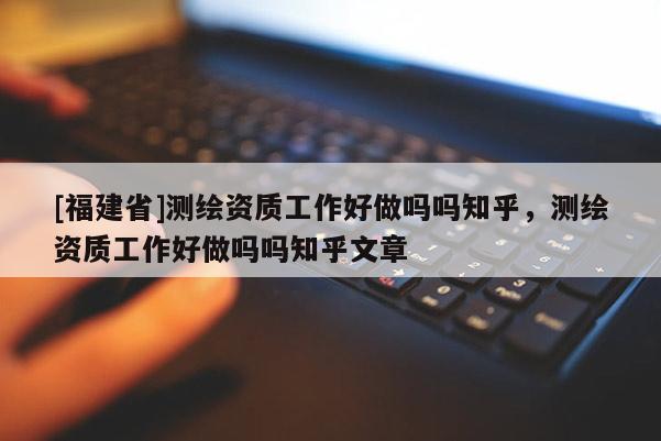 [福建省]測繪資質工作好做嗎嗎知乎，測繪資質工作好做嗎嗎知乎文章