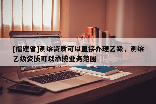 [福建省]測繪資質可以直接辦理乙級，測繪乙級資質可以承攬業務范圍