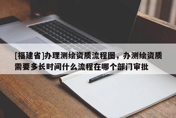 [福建省]辦理測繪資質流程圖，辦測繪資質需要多長時間什么流程在哪個部門審批