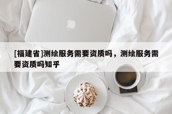 [福建省]測繪服務需要資質嗎，測繪服務需要資質嗎知乎