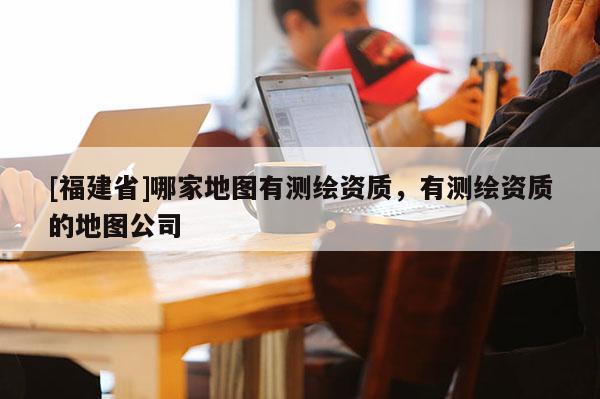 [福建省]哪家地圖有測(cè)繪資質(zhì)，有測(cè)繪資質(zhì)的地圖公司