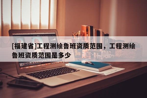[福建省]工程測繪魯班資質范圍，工程測繪魯班資質范圍是多少