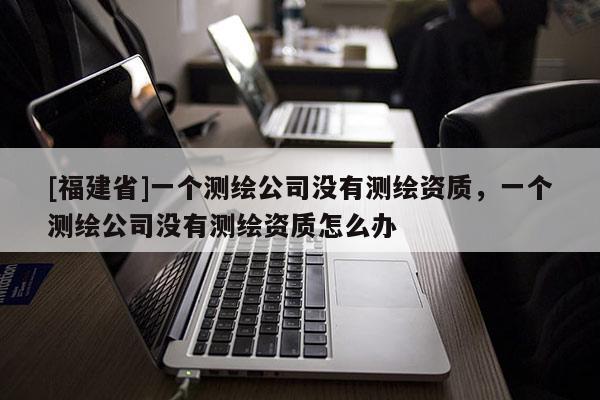 [福建省]一個測繪公司沒有測繪資質，一個測繪公司沒有測繪資質怎么辦