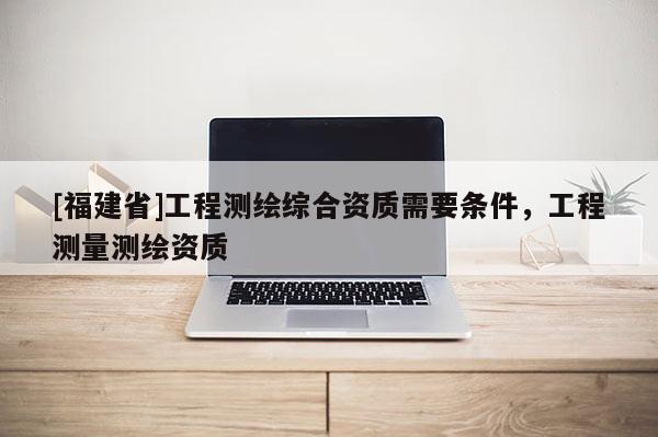 [福建省]工程測繪綜合資質需要條件，工程測量測繪資質