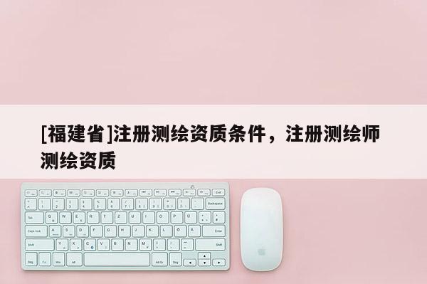 [福建省]注冊測繪資質條件，注冊測繪師 測繪資質