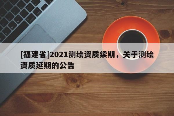 [福建省]2021測繪資質續期，關于測繪資質延期的公告