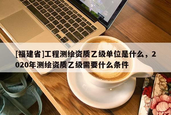 [福建省]工程測繪資質乙級單位是什么，2020年測繪資質乙級需要什么條件