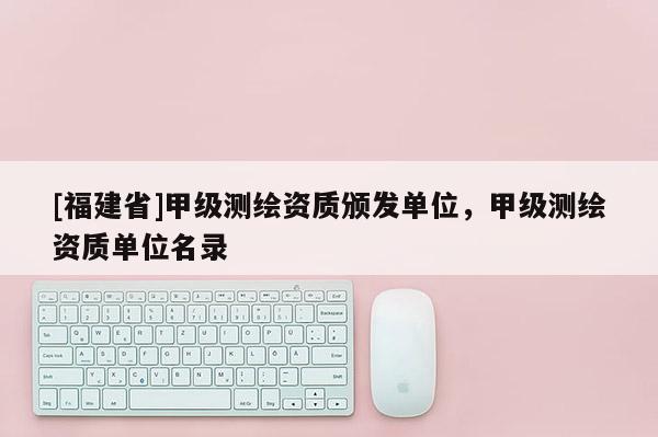 [福建省]甲級測繪資質頒發單位，甲級測繪資質單位名錄