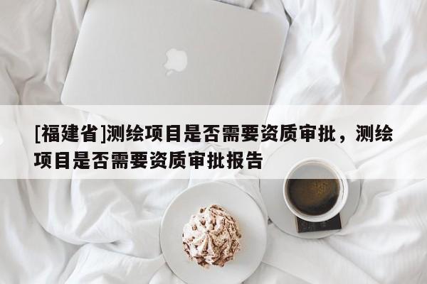 [福建省]測繪項目是否需要資質審批，測繪項目是否需要資質審批報告