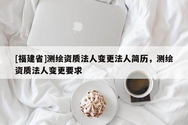 [福建省]測繪資質法人變更法人簡歷，測繪資質法人變更要求
