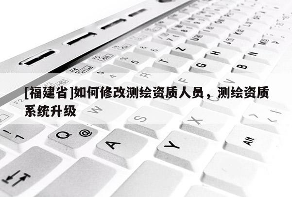 [福建省]如何修改測繪資質人員，測繪資質系統升級